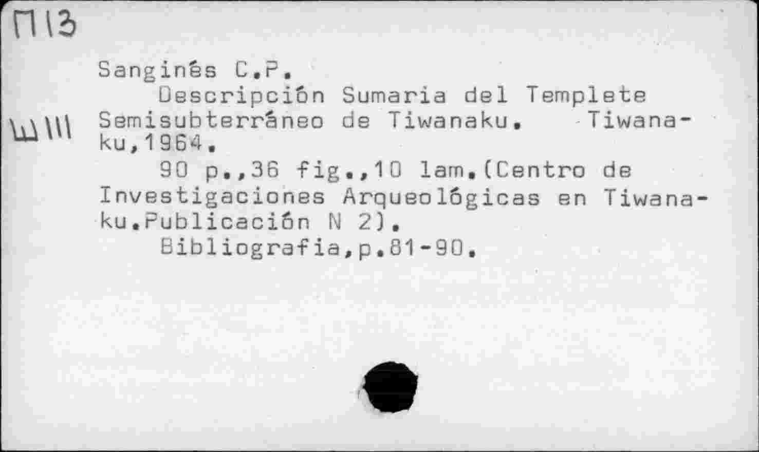 ﻿Під
Sanginês С.P, Descripciôn Sumaria del Templets \.\Ш Semisubterrâneo de Tiwanaku, Tiwana-ku,1964.
90 p.,36 -Fig.,10 lam, (Centro de Investigaciones Arqueolôgicas en Tiwana ku.Publicaciôn N 2).
Bibliogгаfia,p.81-90.